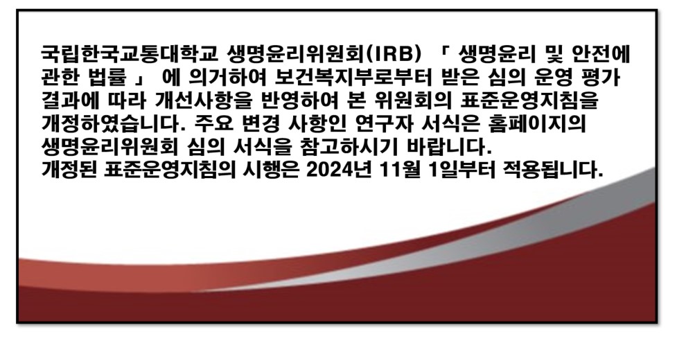 국립한국교통대학교 생명윤리위원회(IRB) 「생명윤리 및 안전에 관한 법률」 에 의거하여 보건복지부로부터 받은 심의 운영 평가 결과에 따라 개선사항을 반영하여 본 위원회의 표준운영지침을 개정하였습니다. 주요 변경 사항인 연구자 서식은 홈페이지의 생명윤리위원회 심의 서식을 참고하시기 바랍니다. 개정된 표준운영지침의 시행은 2024년 11월 1일부터 적용됩니다.